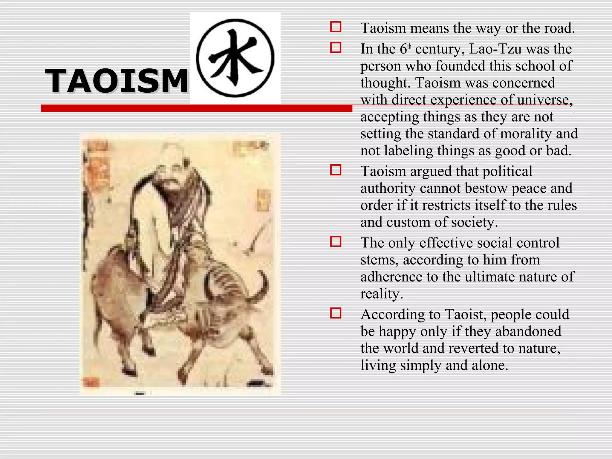 TAOISMTAOISM
 Taoism means the way or the road.
 In the 6th
century, Lao-Tzu was the
person who founded this school of
thought. Taoism was concerned
with direct experience of universe,
accepting things as they are not
setting the standard of morality and
not labeling things as good or bad.
 Taoism argued that political
authority cannot bestow peace and
order if it restricts itself to the rules
and custom of society.
 The only effective social control
stems, according to him from
adherence to the ultimate nature of
reality.
 According to Taoist, people could
be happy only if they abandoned
the world and reverted to nature,
living simply and alone.
 
