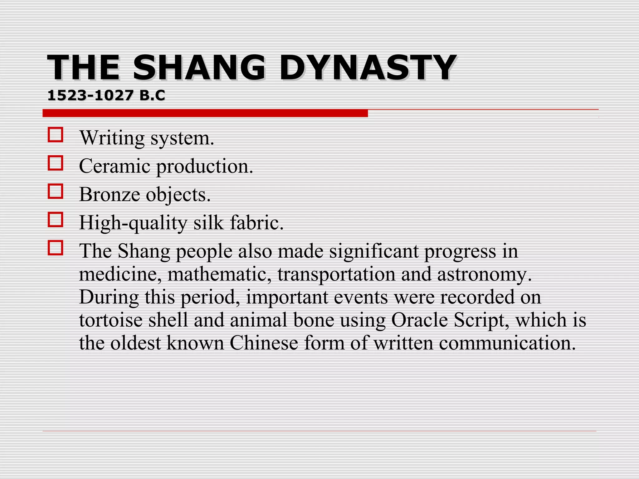 THE SHANG DYNASTYTHE SHANG DYNASTY
1523-1027 B.C1523-1027 B.C
 Writing system.
 Ceramic production.
 Bronze objects.
 High-quality silk fabric.
 The Shang people also made significant progress in
medicine, mathematic, transportation and astronomy.
During this period, important events were recorded on
tortoise shell and animal bone using Oracle Script, which is
the oldest known Chinese form of written communication.
 