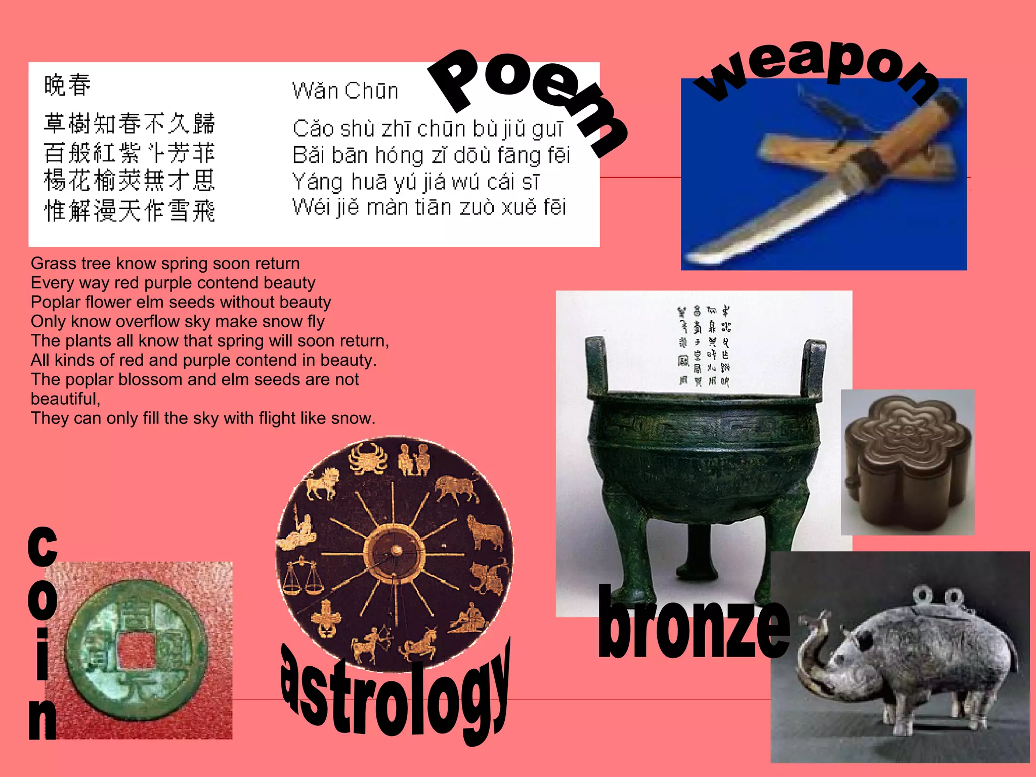 Grass tree know spring soon return
Every way red purple contend beauty
Poplar flower elm seeds without beauty
Only know overflow sky make snow fly
The plants all know that spring will soon return,
All kinds of red and purple contend in beauty.
The poplar blossom and elm seeds are not
beautiful,
They can only fill the sky with flight like snow.
 