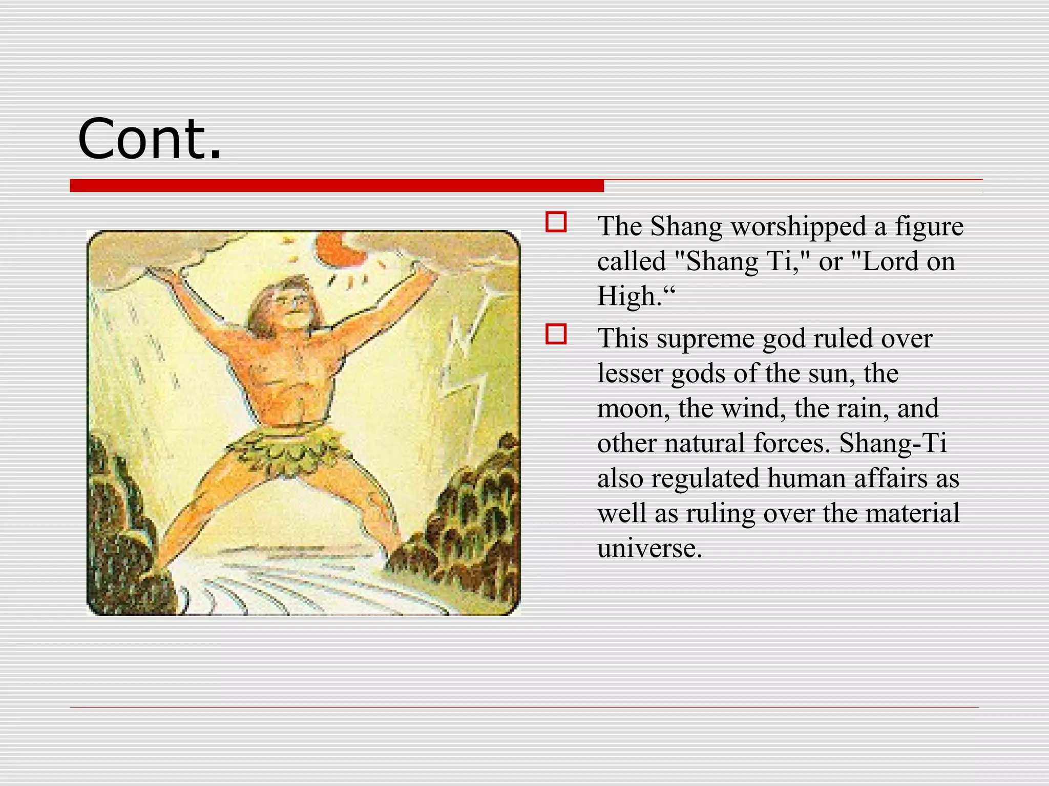 Cont.
 The Shang worshipped a figure
called "Shang Ti," or "Lord on
High.“
 This supreme god ruled over
lesser gods of the sun, the
moon, the wind, the rain, and
other natural forces. Shang-Ti
also regulated human affairs as
well as ruling over the material
universe.
 
