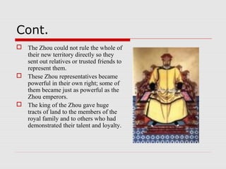 Cont.
 The Zhou could not rule the whole of
their new territory directly so they
sent out relatives or trusted friends to
represent them.
 These Zhou representatives became
powerful in their own right; some of
them became just as powerful as the
Zhou emperors.
 The king of the Zhou gave huge
tracts of land to the members of the
royal family and to others who had
demonstrated their talent and loyalty.
 