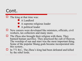 Cont.
 The king at that time was:
 A Landlord
 A supreme religious leader
 A political leader
 New careers were developed like ministers, officials, civil
workers, tax collectors and many more.
 The Zhou also brought their religion with them. They
banned human sacrifice. They practiced the cult of Heaven.
The worship of sun and stars was the most important thing.
Some of the popular Shang gods became incorporated into
this system..
 In 771 B.C, The Zhou’s king had been defeated and killed
by the rebel lords.
 