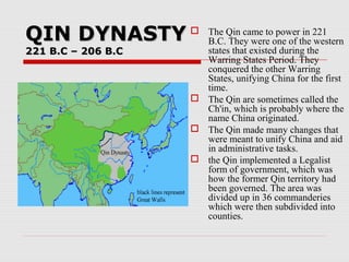 QIN DYNASTYQIN DYNASTY
221 B.C – 206 B.C221 B.C – 206 B.C
 The Qin came to power in 221
B.C. They were one of the western
states that existed during the
Warring States Period. They
conquered the other Warring
States, unifying China for the first
time.
 The Qin are sometimes called the
Ch'in, which is probably where the
name China originated.
 The Qin made many changes that
were meant to unify China and aid
in administrative tasks.
 the Qin implemented a Legalist
form of government, which was
how the former Qin territory had
been governed. The area was
divided up in 36 commanderies
which were then subdivided into
counties.
 