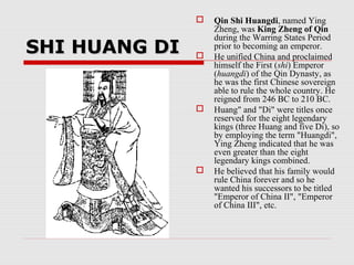 SHI HUANG DISHI HUANG DI
 Qin Shi Huangdi, named Ying
Zheng, was King Zheng of Qin
during the Warring States Period
prior to becoming an emperor.
 He unified China and proclaimed
himself the First (shi) Emperor
(huangdi) of the Qin Dynasty, as
he was the first Chinese sovereign
able to rule the whole country. He
reigned from 246 BC to 210 BC.
 Huang" and "Di" were titles once
reserved for the eight legendary
kings (three Huang and five Di), so
by employing the term "Huangdi",
Ying Zheng indicated that he was
even greater than the eight
legendary kings combined.
 He believed that his family would
rule China forever and so he
wanted his successors to be titled
"Emperor of China II", "Emperor
of China III", etc.
 