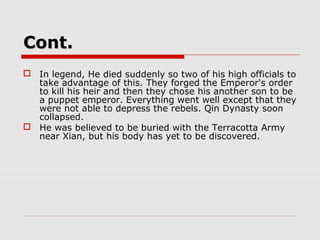 Cont.Cont.
 In legend, He died suddenly so two of his high officials to
take advantage of this. They forged the Emperor's order
to kill his heir and then they chose his another son to be
a puppet emperor. Everything went well except that they
were not able to depress the rebels. Qin Dynasty soon
collapsed.
 He was believed to be buried with the Terracotta Army
near Xian, but his body has yet to be discovered.
 