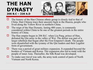 THE HANTHE HAN
DYNASTYDYNASTY
206 B.C – 220 A.D206 B.C – 220 A.D
 The history of the Han Chinese ethnic group is closely tied to that of
China. Han Chinese trace their ancestry back to the Huaxia, people who
lived along the Yellow River in northern China.
 The reign of the Han Dynasty, lasting 400 years, is commonly
considered within China to be one of the greatest periods in the entire
history of China.
 The Han empire began in 206 B.C. when Liu Pang, prince of Han,
defeated the Qin army in the valley of Wei. The defeat was part of a
larger rebellion that began after the First Emporer's death. The people
were dissatisfied with the tyranny of the Qin leaders and their Legalist
form of government.
 There was a period of great military expansion. It expanded beyond the
borders of Vietnam and Korea. The expansion also led to trade with the
people of inner Asia. Thereafter, the Silk Road was developed.
 To make sure travel was safe, the army took control of parts of North
Vietnam and North Korea.
 