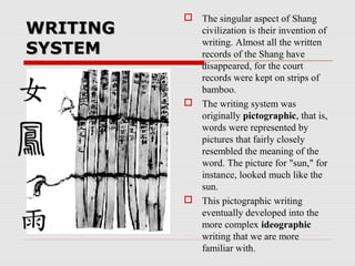 WRITINGWRITING
SYSTEMSYSTEM
 The singular aspect of Shang
civilization is their invention of
writing. Almost all the written
records of the Shang have
disappeared, for the court
records were kept on strips of
bamboo.
 The writing system was
originally pictographic, that is,
words were represented by
pictures that fairly closely
resembled the meaning of the
word. The picture for "sun," for
instance, looked much like the
sun.
 This pictographic writing
eventually developed into the
more complex ideographic
writing that we are more
familiar with.
 