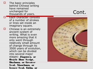 Cont.
 The basic principles
behind Chinese writing
have remained
unchanged for
thousands of years.
 Each character consists
of a number of strokes
or lines set inside an
imaginary square.
 Chinese is an extremely
ancient system of
writing. What is even
more amazing that it
only went through
relatively small amount
of change through its
3500 years of evolution,
which can be divided
into several major
stages: Jiaguwen, or
Oracle Bone Script,
Dazhuan, or Greater
Seal, Xiaozhuan, or
Lesser Seal, Lishu, or
 