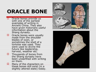 ORACLE BONEORACLE BONE
 Oracle bones provide us
with one of the earliest
examples of writing in
Ancient China. They also
have given historians useful
information about the
Shang dynasty.
 Oracle bones were usually
made from the shoulder
blades of oxen, or
sometimes the shell of a
tortoise was used. They
were used to divine the
future like leadership,
harvest, weather etc.
 Thousands of bones from
the Shang dynasty have
been unearthed with writing
on them.
 Many of the characters on
these bones still exist (in a
slightly altered state) today.
 