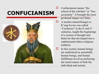 CONFUCIANISMCONFUCIANISM
 Confucianism means “the
school of the scholars” or “less
accurately”. It brought the most
profound impact on China.
 A teacher named Kangzi or
K’ung Fu-tsu was called
“Confucius” in the 6th
and 5th
centuries, taught the beginnings
of a system of thought and
behavior that developed into a
sophisticated ethico-religious
tradition.
 In this system, human beings
are understood as essentially
human beings, and human
fulfillment involves perfecting
the moral nature of both the
individual and society.
 