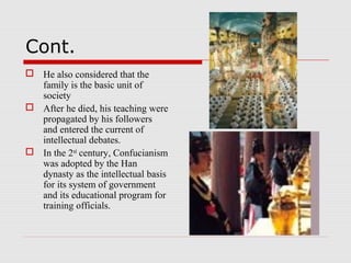 Cont.
 He also considered that the
family is the basic unit of
society
 After he died, his teaching were
propagated by his followers
and entered the current of
intellectual debates.
 In the 2nd
century, Confucianism
was adopted by the Han
dynasty as the intellectual basis
for its system of government
and its educational program for
training officials.
 