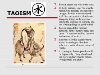 TAOISMTAOISM
 Taoism means the way or the road.
 In the 6th
century, Lao-Tzu was the
person who founded this school of
thought. Taoism was concerned
with direct experience of universe,
accepting things as they are not
setting the standard of morality and
not labeling things as good or bad.
 Taoism argued that political
authority cannot bestow peace and
order if it restricts itself to the rules
and custom of society.
 The only effective social control
stems, according to him from
adherence to the ultimate nature of
reality.
 According to Taoist, people could
be happy only if they abandoned
the world and reverted to nature,
living simply and alone.
 