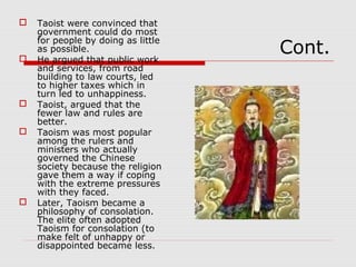 Cont.
 Taoist were convinced that
government could do most
for people by doing as little
as possible.
 He argued that public work
and services, from road
building to law courts, led
to higher taxes which in
turn led to unhappiness.
 Taoist, argued that the
fewer law and rules are
better.
 Taoism was most popular
among the rulers and
ministers who actually
governed the Chinese
society because the religion
gave them a way if coping
with the extreme pressures
with they faced.
 Later, Taoism became a
philosophy of consolation.
The elite often adopted
Taoism for consolation (to
make felt of unhappy or
disappointed became less.
 