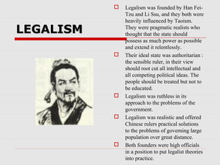 LEGALISMLEGALISM
 Legalism was founded by Han Fei-
Tzu and Li Ssu, and they both were
heavily influenced by Taoism.
They were pragmatic realists who
thought that the state should
possess as much power as possible
and extend it relentlessly.
 Their ideal state was authoritarian :
the sensible ruler, in their view
should root cut all intellectual and
all competing political ideas. The
people should be treated but not to
be educated.
 Legalism was ruthless in its
approach to the problems of the
government.
 Legalism was realistic and offered
Chinese rulers practical solutions
to the problems of governing large
population over great distance.
 Both founders were high officials
in a position to put legalist theories
into practice.
 
