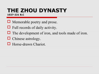 THE ZHOU DYNASTYTHE ZHOU DYNASTY
1027-221 B.C1027-221 B.C
 Memorable poetry and prose.
 Full records of daily activity.
 The development of iron, and tools made of iron.
 Chinese astrology.
 Horse-drawn Chariot.
 