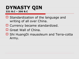 DYNASTY QINDYNASTY QIN
221 B.C – 206 B.C221 B.C – 206 B.C
 Standardization of the language and
writing of all over China.
 Currency became standardized.
 Great Wall of China.
 Shi HuangDi mausoleum and Terra-cotta
Army.
 
