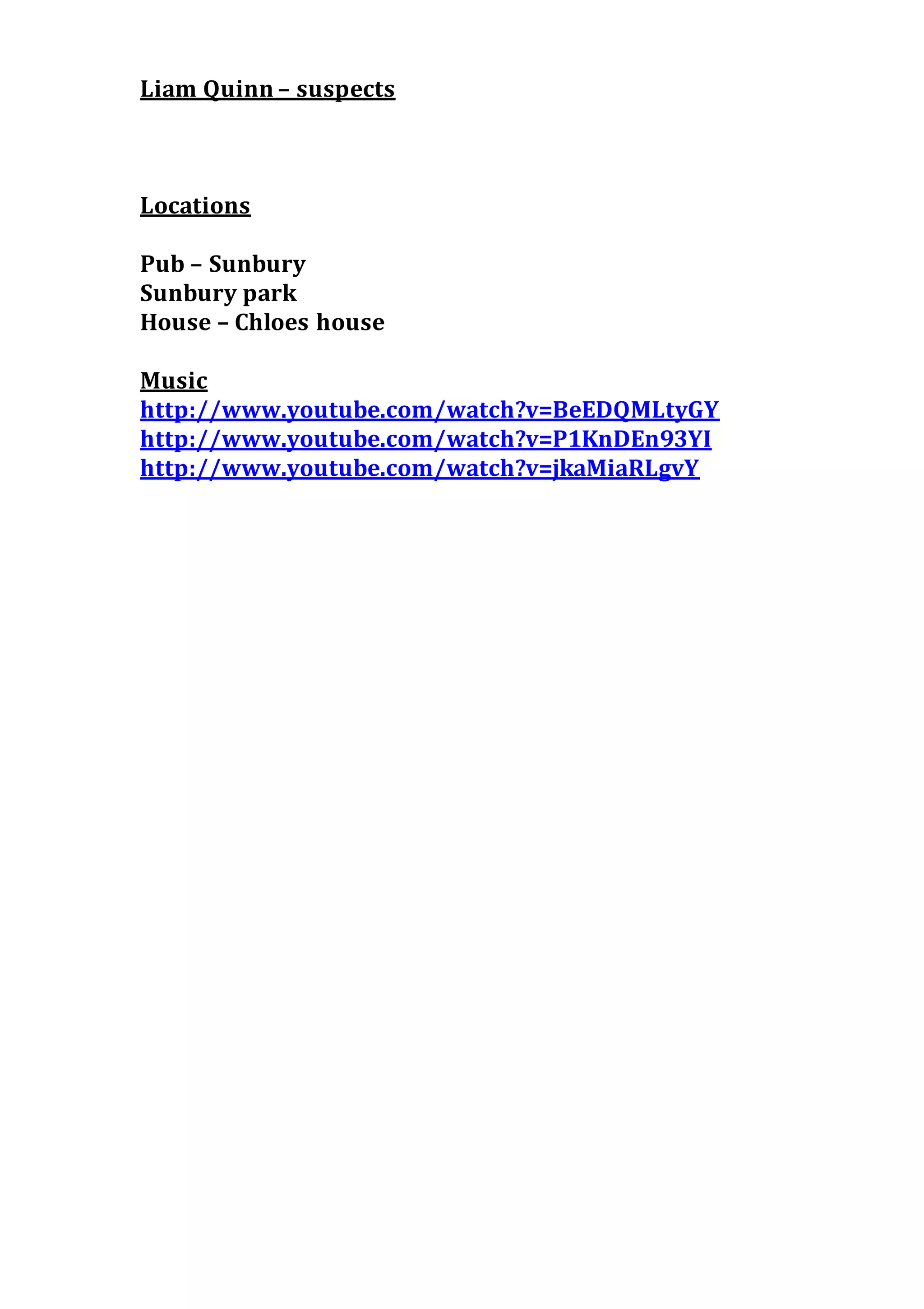 Liam Quinn – suspects
Locations
Pub – Sunbury
Sunbury park
House – Chloes house
Music
http://www.youtube.com/watch?v=BeEDQMLtyGY
http://www.youtube.com/watch?v=P1KnDEn93YI
http://www.youtube.com/watch?v=jkaMiaRLgvY