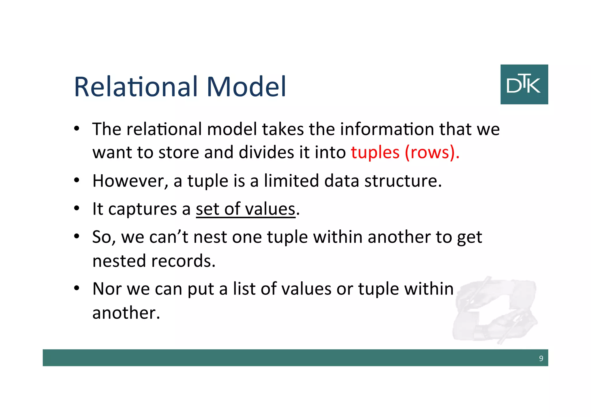 Relational Model
• The relational model takes the information that we
want to store and divides it into tuples (rows).
• However, a tuple is a limited data structure.
• It captures a set of values.
• So, we can’t nest one tuple within another to get
nested records.
• Nor we can put a list of values or tuple within
another.
10
 