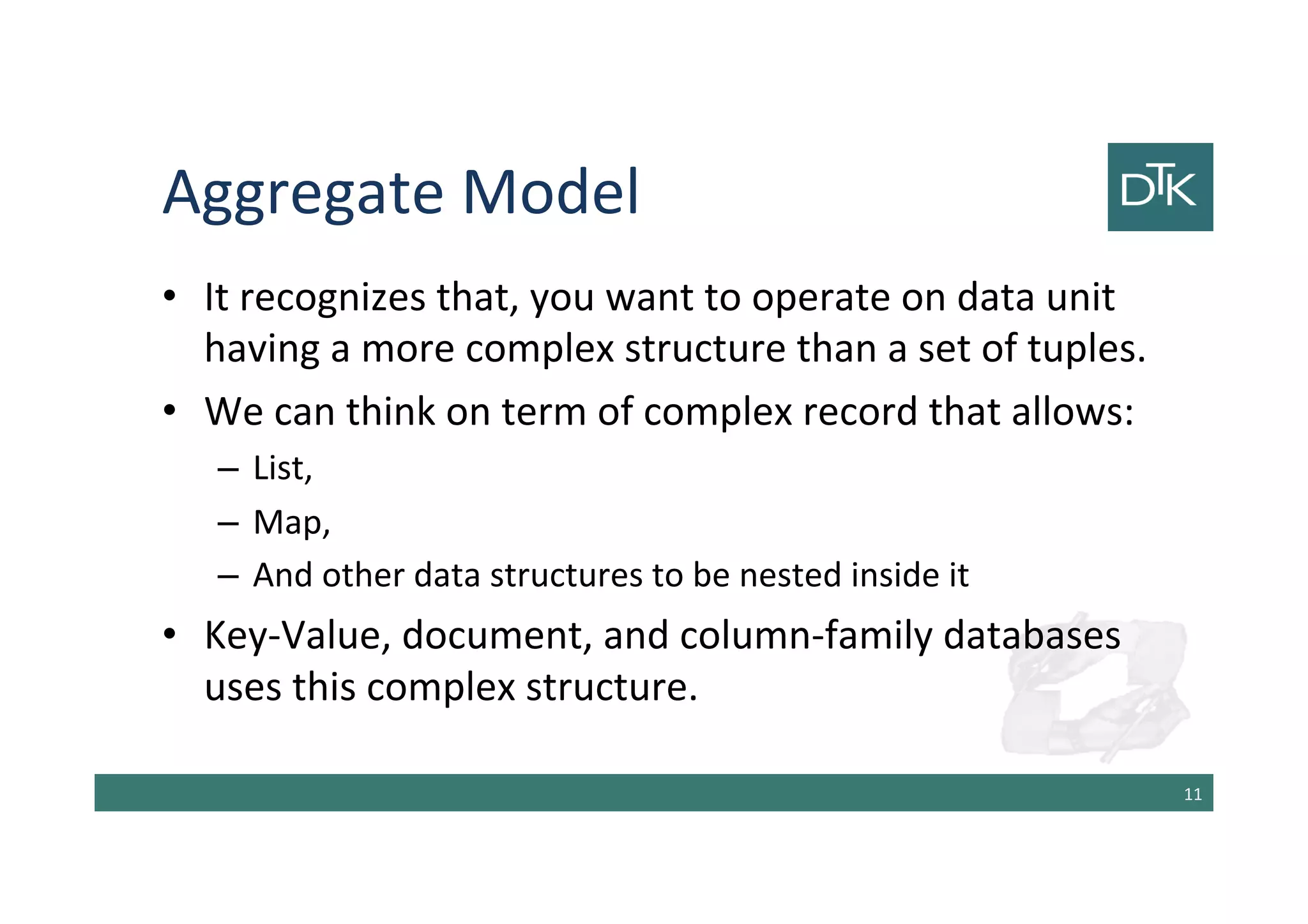 Aggregate Model
• It recognizes that, you want to operate on data unit
having a more complex structure than a set of tuples.
• We can think on term of complex record that allows:
– List,
– Map,
– And other data structures to be nested inside it
• Key-Value, document, and column-family databases
uses this complex structure.
12
 