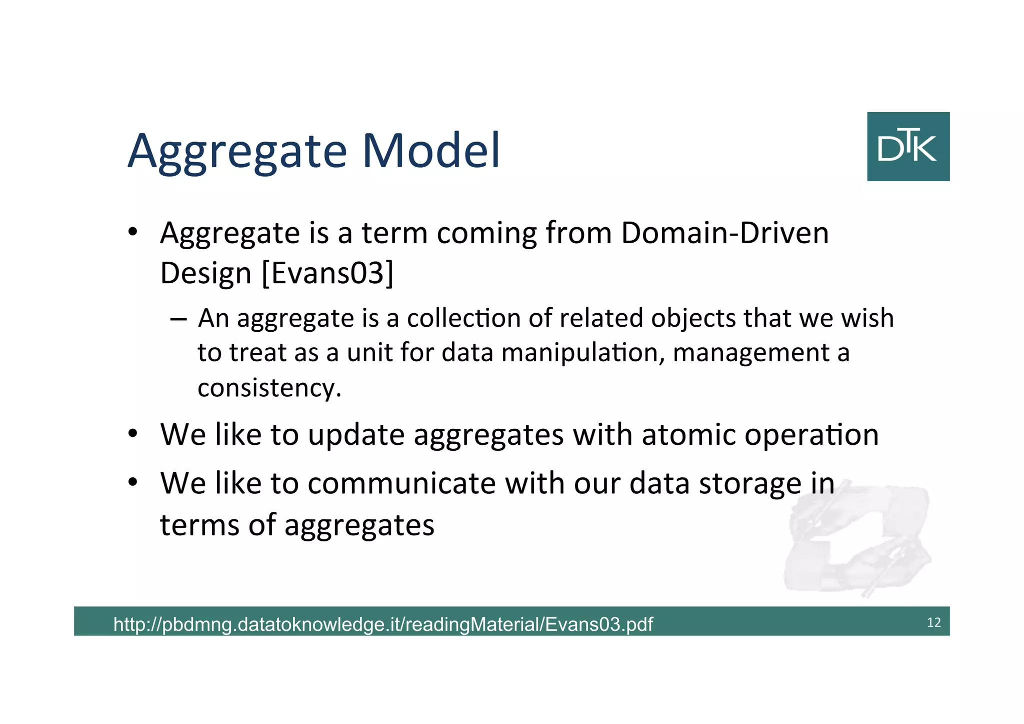 Aggregate Model
• Aggregate is a term coming from Domain-Driven
Design [Evans03]
– An aggregate is a collection of related objects that we wish
to treat as a unit for data manipulation, management a
consistency.
• We like to update aggregates with atomic operation
• We like to communicate with our data storage in
terms of aggregates
13http://pbdmng.datatoknowledge.it/readingMaterial/Evans03.pdf
 