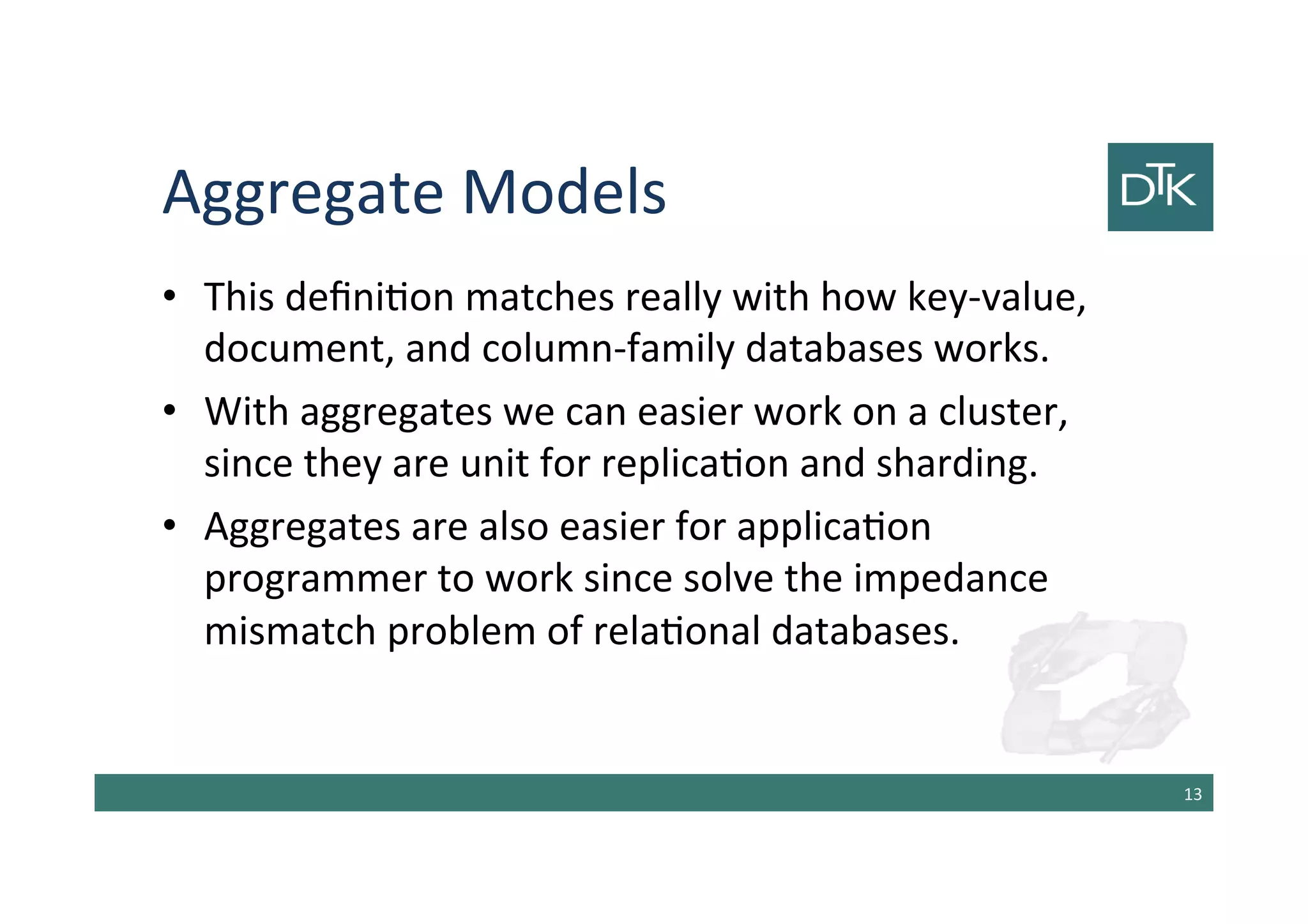 Aggregate Models
• This definition matches really with how key-value,
document, and column-family databases works.
• With aggregates we can easier work on a cluster,
since they are unit for replication and sharding.
• Aggregates are also easier for application
programmer to work since solve the impedance
mismatch problem of relational databases.
14
 