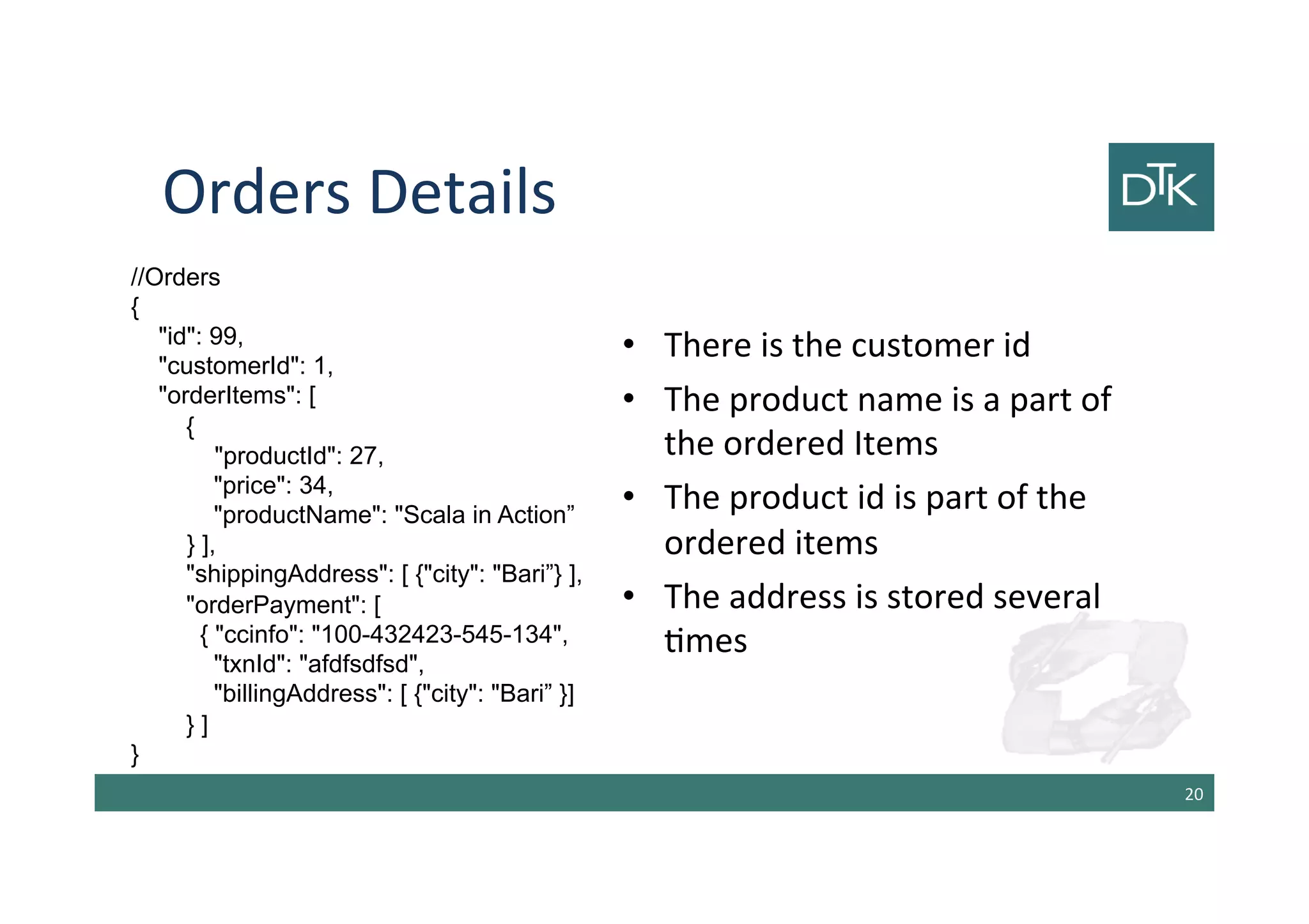 Orders Details
•There is the customer id
•The product name is a part of the
ordered Items
•The product id is part of the
ordered items
•The address is stored several
times
21
//Orders
{
"id": 99,
"customerId": 1,
"orderItems": [
{
"productId": 27,
"price": 34,
"productName": "Scala in Action”
} ],
"shippingAddress": [ {"city": "Bari”} ],
"orderPayment": [
{ "ccinfo": "100-432423-545-134",
"txnId": "afdfsdfsd",
"billingAddress": [ {"city": "Bari” }]
} ]
}
 