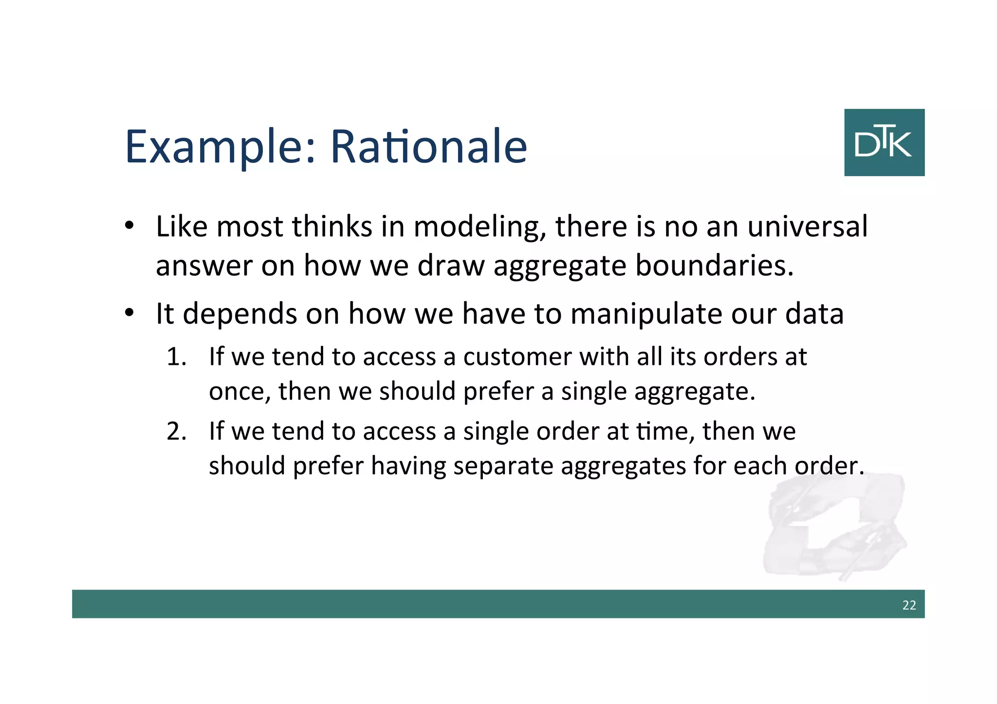 Example: Rationale
• Like most thinks in modeling, there is no an universal
answer on how we draw aggregate boundaries.
• It depends on how we have to manipulate our data
1. If we tend to access a customer with all its orders at
once, then we should prefer a single aggregate.
2. If we tend to access a single order at time, then we
should prefer having separate aggregates for each order.
23
 
