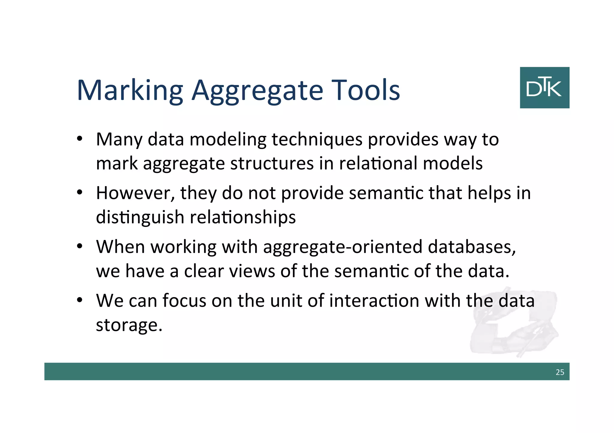 Marking Aggregate Tools
• Many data modeling techniques provides way to
mark aggregate structures in relational models
• However, they do not provide semantic that helps in
distinguish relationships
• When working with aggregate-oriented databases,
we have a clear view of the semantic of the data.
• We can focus on the unit of interaction with the data
storage.
26
 