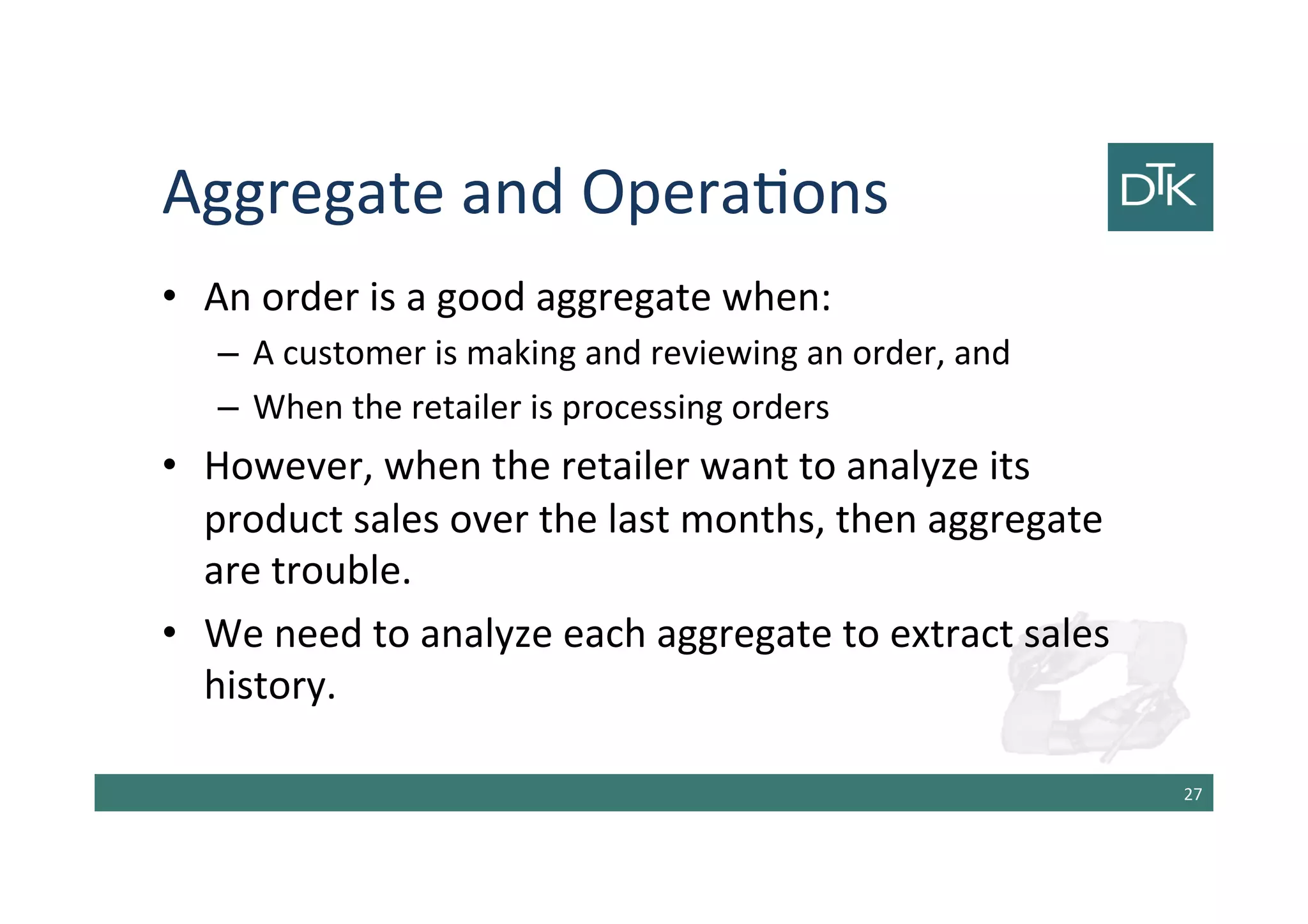 Aggregate and Operations
• An order is a good aggregate when:
– A customer is making and reviewing an order, and
– When the retailer is processing orders
• However, when the retailer want to analyze its
product sales over the last months, then aggregate
are trouble.
• We need to analyze each aggregate to extract sales
history.
28
 