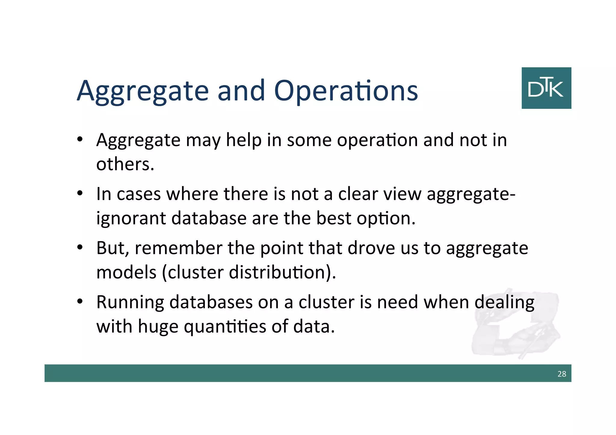 Aggregate and Operations
• Aggregate may help in some operation and not in
others.
• In cases where there is not a clear view aggregate-
ignorant database are the best option.
• But, remember the point that drove us to aggregate
models (cluster distribution).
• Running databases on a cluster is need when dealing
with huge quantities of data.
29
 