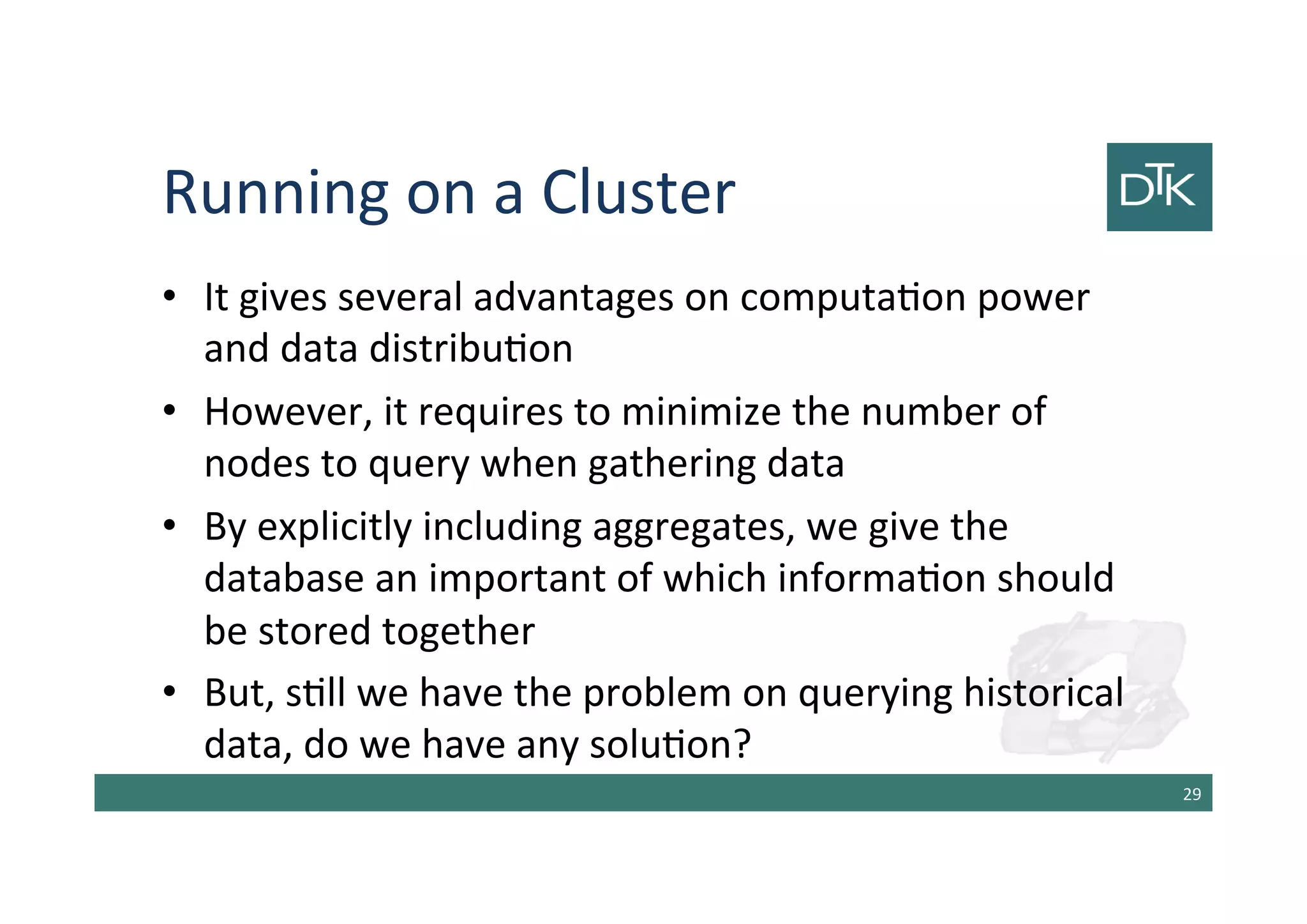 Running on a Cluster
• It gives several advantages on computation power
and data distribution
• However, it requires to minimize the number of
nodes to query when gathering data
• By explicitly including aggregates, we give the
database an important view of which information
should be stored together
• But, still we have the problem on querying historical
data, do we have any solution?
30
 