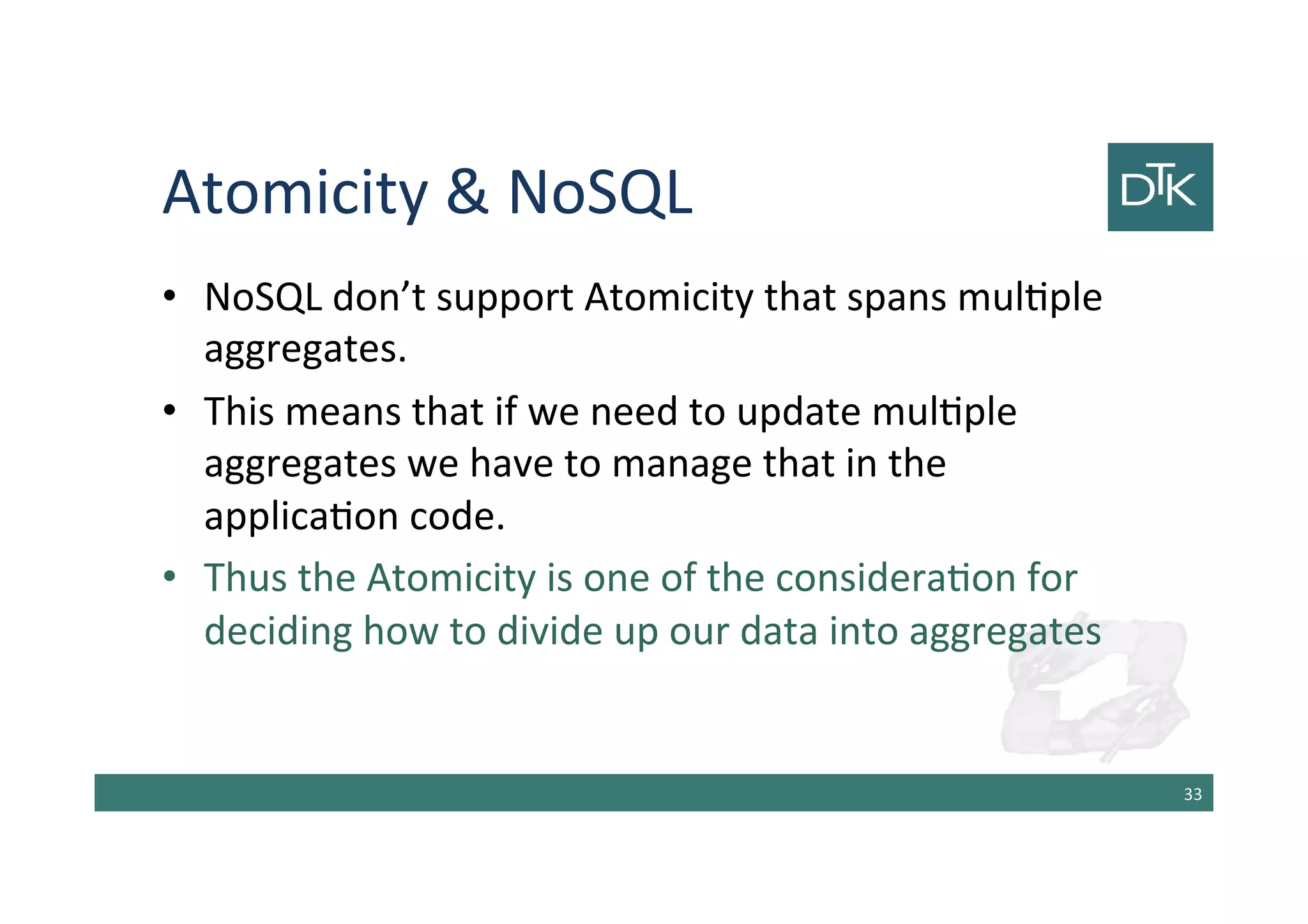 Atomicity & NoSQL
• NoSQL don’t support Atomicity that spans multiple
aggregates.
• This means that if we need to update multiple
aggregates we have to manage that in the
application code.
• Thus the Atomicity is one of the consideration for
deciding how to divide up our data into aggregates
34
 