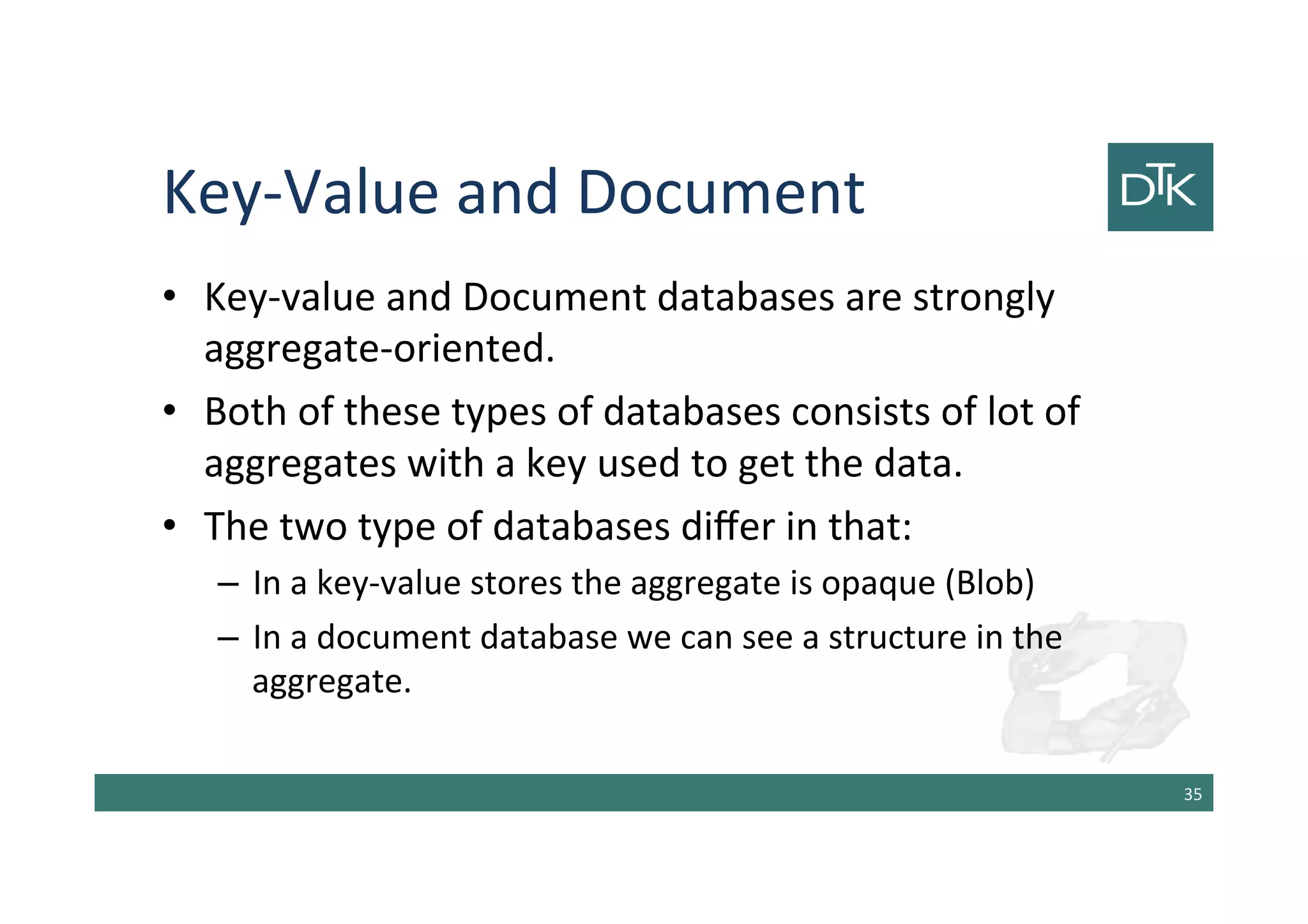 Key-Value and Document
• Key-value and Document databases are strongly
aggregate-oriented.
• Both of these types of databases consists of lot of
aggregates with a key used to get the data.
• The two type of databases differ in that:
– In a key-value stores the aggregate is opaque (Blob)
– In a document database we can see a structure in the
aggregate.
36
 