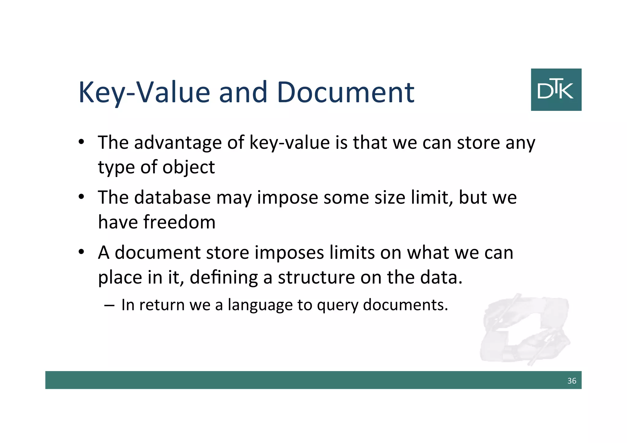 Key-Value and Document
• The advantage of key-value is that we can store any
type of object
• The database may impose some size limit, but we
have freedom
• A document store imposes limits on what we can
place in it, defining a structure on the data.
– In return we a language to query documents.
37
 