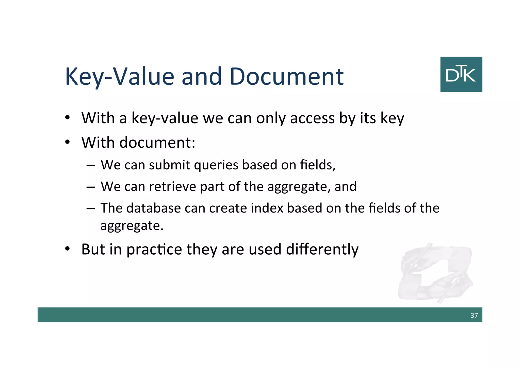 Key-Value and Document
• With a key-value we can only access by its key
• With document:
– We can submit queries based on fields,
– We can retrieve part of the aggregate, and
– The database can create index based on the fields of the
aggregate.
• But in practice they are used differently
38
 