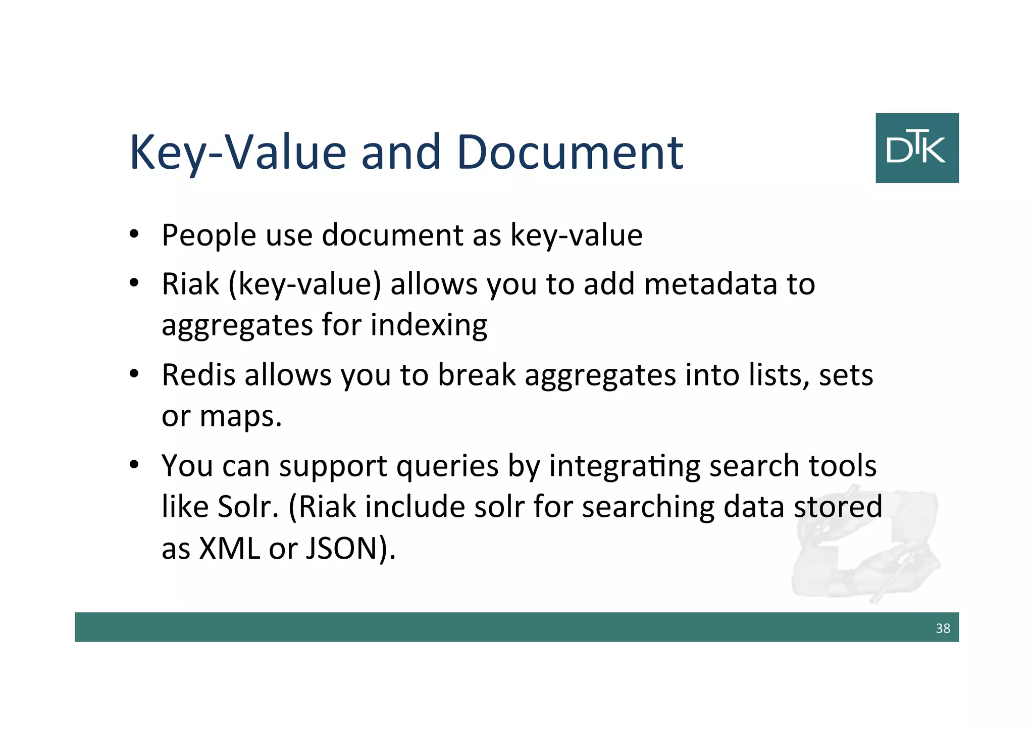 Key-Value and Document
• People use document as key-value
• Riak (key-value) allows you to add metadata to
aggregates for indexing
• Redis allows you to break aggregates into lists, sets
or maps.
• You can support queries by integrating search tools
like Solr. (Riak include solr for searching data stored
as XML or JSON).
39
 