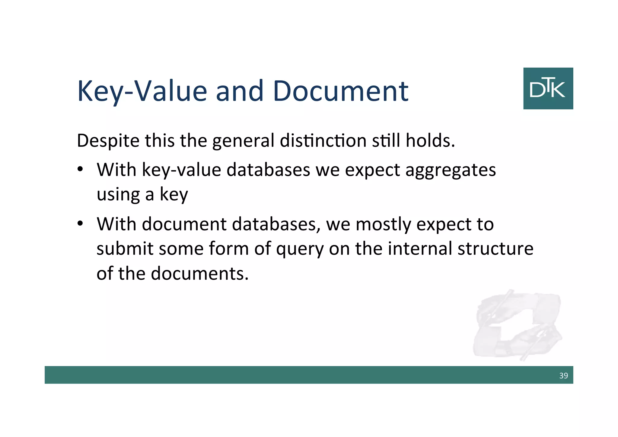 Key-Value and Document
Despite this the general distinction still holds.
•With key-value databases we expect aggregates using
a key
•With document databases, we mostly expect to
submit some form of query on the internal structure of
the documents.
40
 