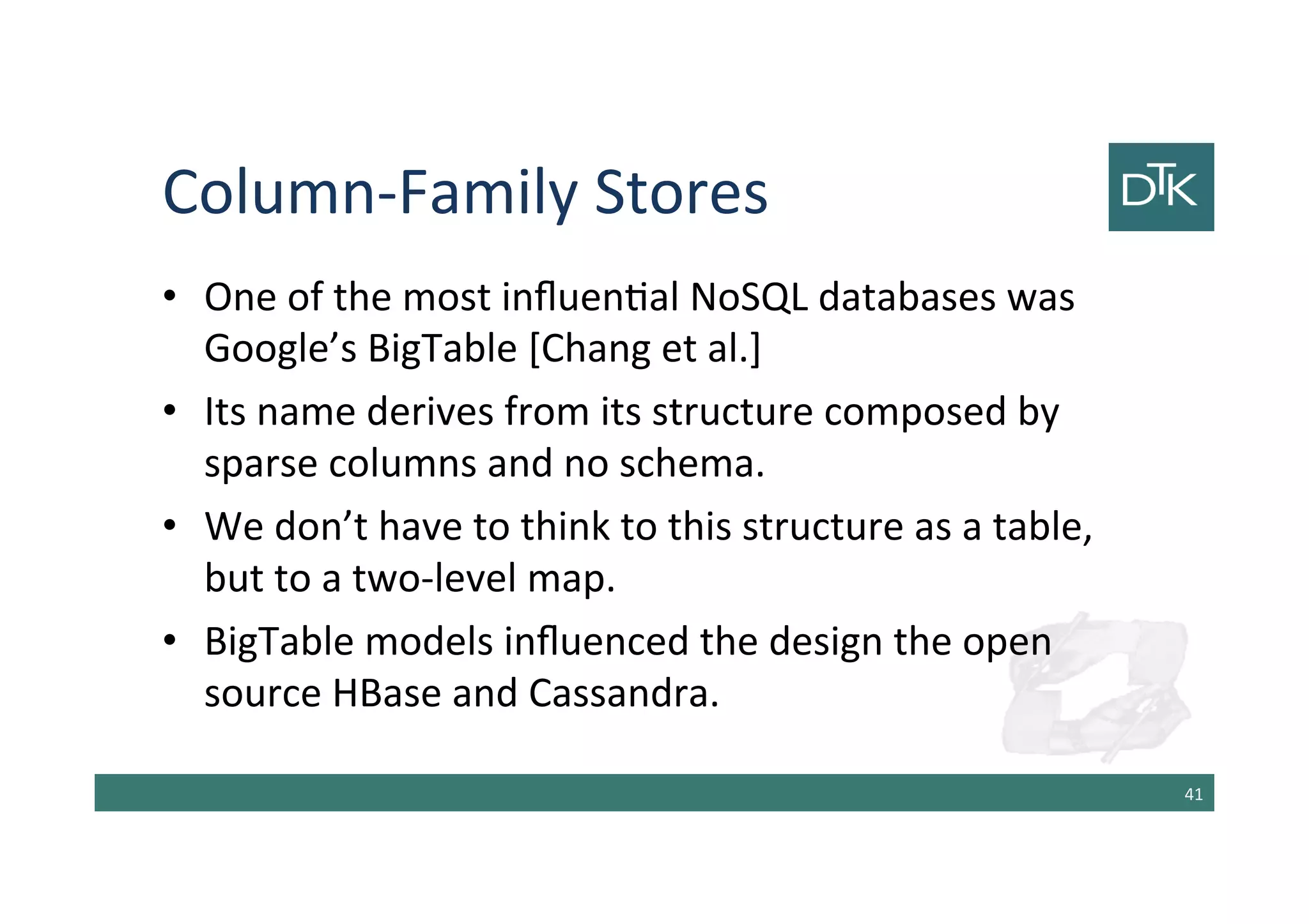 Column-Family Stores
• One of the most influential NoSQL databases was
Google’s BigTable [Chang et al.]
• Its name derives from its structure composed by
sparse columns and no schema.
• We don’t have to think to this structure as a table,
but to a two-level map.
• BigTable models influenced the design the open
source HBase and Cassandra.
42
 