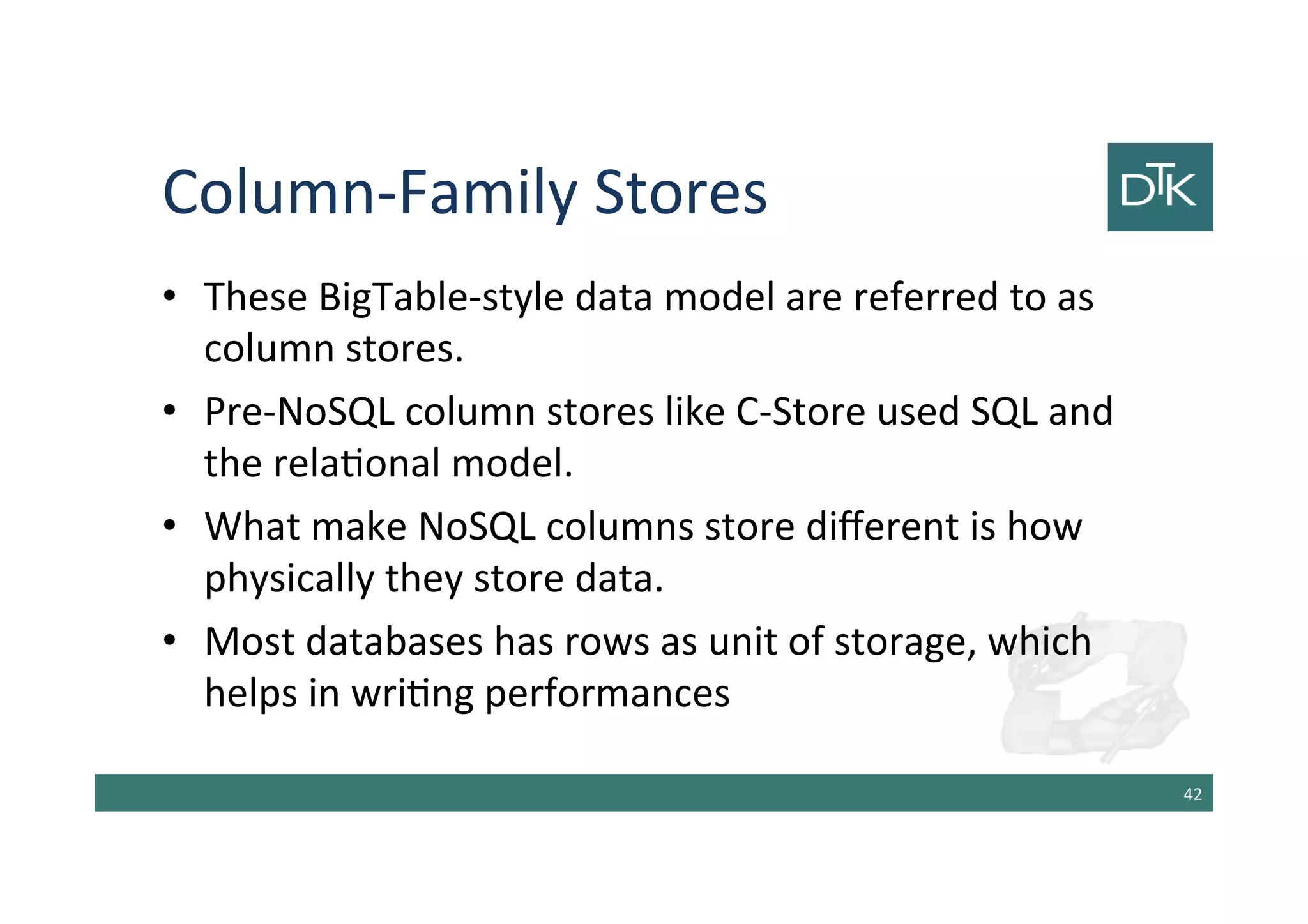 Column-Family Stores
• These BigTable-style data model are referred to as
column stores.
• Pre-NoSQL column stores like C-Store used SQL and
the relational model.
• What make NoSQL columns store different is how
physically they store data.
• Most databases has rows as unit of storage, which
helps in writing performances
43
 