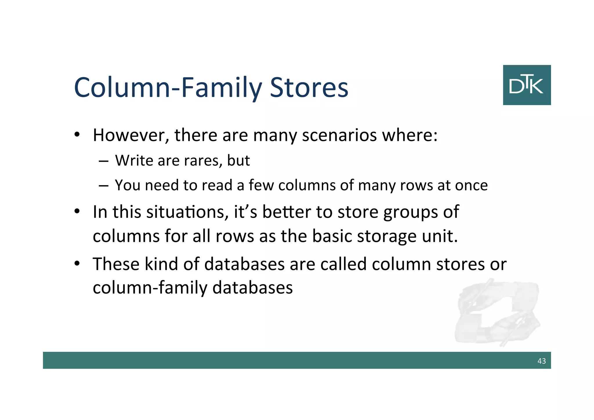 Column-Family Stores
• However, there are many scenarios where:
– Write are rares, but
– You need to read a few columns of many rows at once
• In this situations, it’s better to store groups of
columns for all rows as the basic storage unit.
• These kind of databases are called column stores or
column-family databases
44
 