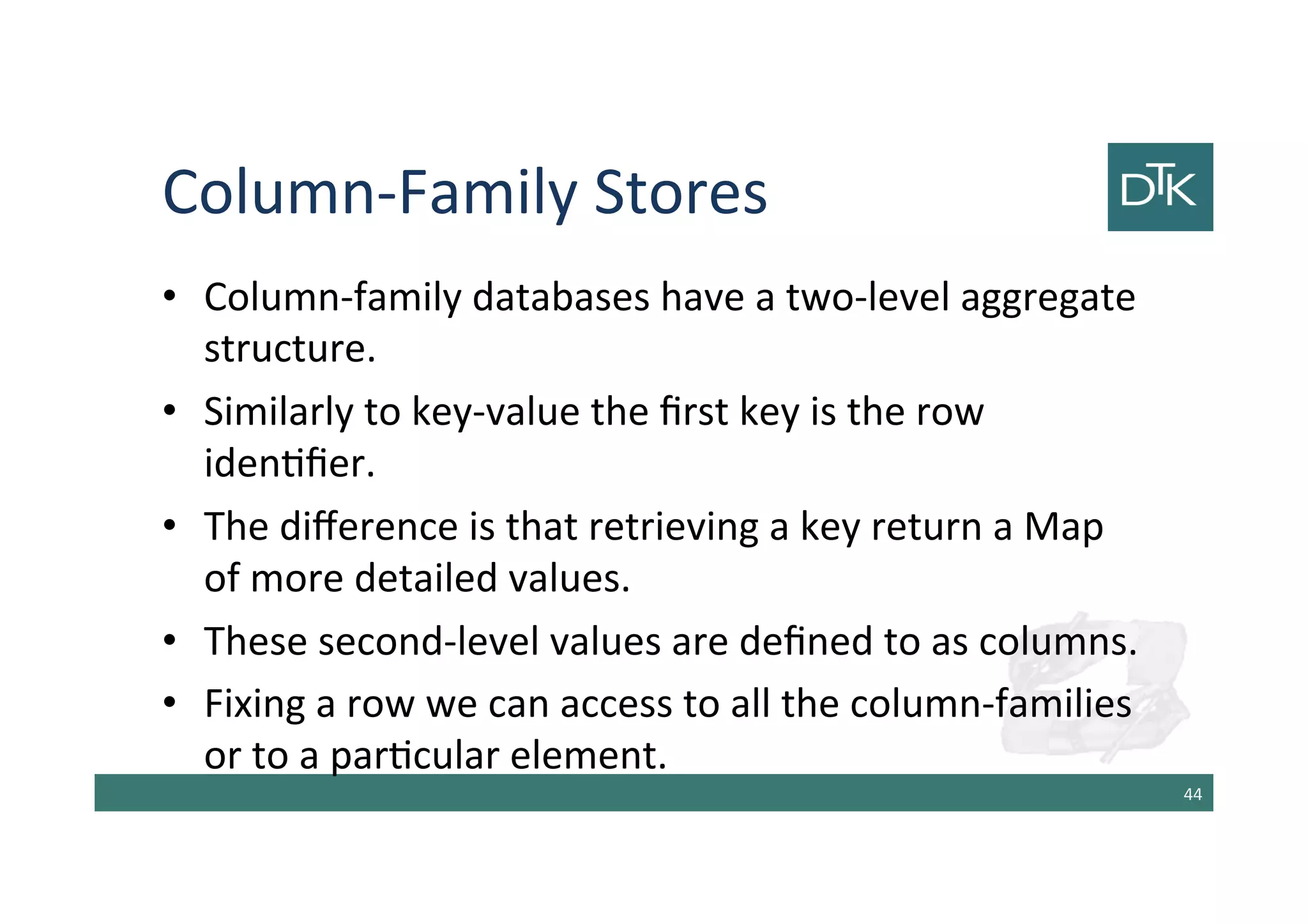 Column-Family Stores
• Column-family databases have a two-level aggregate
structure.
• Similarly to key-value the first key is the row
identifier.
• The difference is that retrieving a key return a Map
of more detailed values.
• These second-level values are defined to as columns.
• Fixing a row we can access to all the column-families
or to a particular element.
45
 