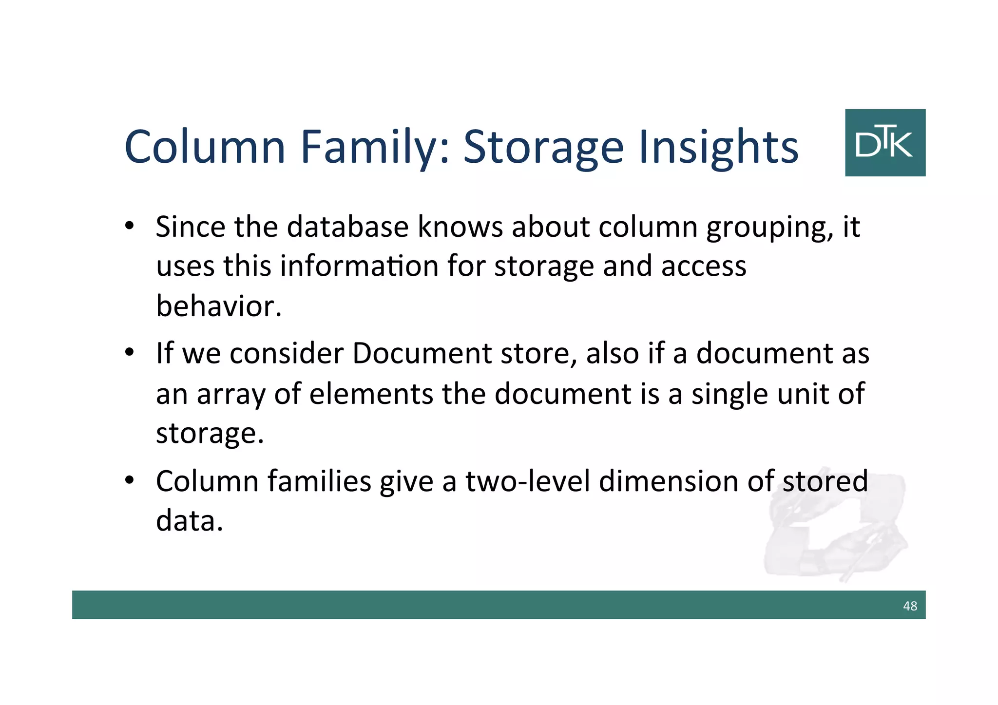 Column Family: Storage Insights
• Since the database knows about column grouping, it
uses this information for storage and access
behavior.
• If we consider Document store, also if a document as
an array of elements the document is a single unit of
storage.
• Column families give a two-level dimension of stored
data.
49
 