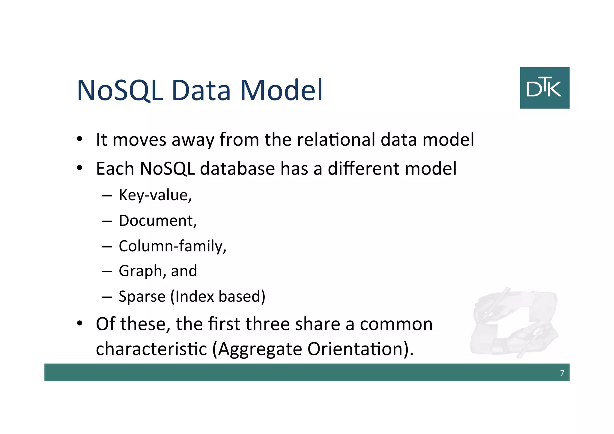 NoSQL Data Model
• It moves away from the relational data model
• Each NoSQL database has a different model
– Key-value,
– Document,
– Column-family,
– Graph, and
– Sparse (Index based)
• Of these, the first three share a common
characteristic (Aggregate Orientation).
8
 