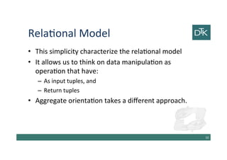 Relational Model
• This simplicity characterize the relational model
• It allows us to think on data manipulation as
operation that have:
– As input tuples, and
– Return tuples
• Aggregate orientation takes a different approach.
11
 