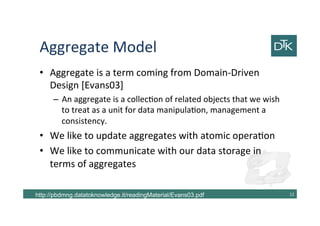 Aggregate Model
• Aggregate is a term coming from Domain-Driven
Design [Evans03]
– An aggregate is a collection of related objects that we wish
to treat as a unit for data manipulation, management a
consistency.
• We like to update aggregates with atomic operation
• We like to communicate with our data storage in
terms of aggregates
13http://pbdmng.datatoknowledge.it/readingMaterial/Evans03.pdf
 
