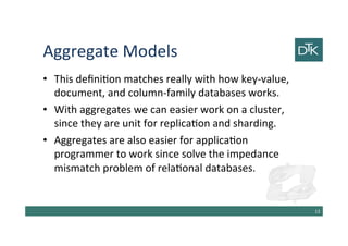 Aggregate Models
• This definition matches really with how key-value,
document, and column-family databases works.
• With aggregates we can easier work on a cluster,
since they are unit for replication and sharding.
• Aggregates are also easier for application
programmer to work since solve the impedance
mismatch problem of relational databases.
14
 