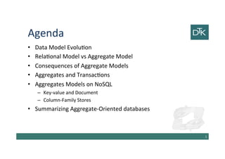Agenda
• Data Model Evolution
• Relational Model vs Aggregate Model
• Consequences of Aggregate Models
• Aggregates and Transactions
• Aggregates Models on NoSQL
– Key-value and Document
– Column-Family Stores
• Summarizing Aggregate-Oriented databases
2
 