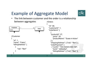 Example of Aggregate Model
• The link between customer and the order is a relationship
between aggregates
20
//Customer
{
"id": 1,
"name": "Fabio",
"billingAddress": [
{
"city": "Bari"
}
]
}
//Orders
{
"id": 99,
"customerId": 1,
"orderItems": [
{
"productId": 27,
"price": 34,
"productName": "Scala in Action”
} ],
"shippingAddress": [ {"city": "Bari”} ],
"orderPayment": [
{ "ccinfo": "100-432423-545-134",
"txnId": "afdfsdfsd",
"billingAddress": [ {"city": "Bari” }]
} ]
}
 