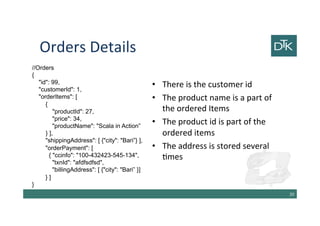 Orders Details
•There is the customer id
•The product name is a part of the
ordered Items
•The product id is part of the
ordered items
•The address is stored several
times
21
//Orders
{
"id": 99,
"customerId": 1,
"orderItems": [
{
"productId": 27,
"price": 34,
"productName": "Scala in Action”
} ],
"shippingAddress": [ {"city": "Bari”} ],
"orderPayment": [
{ "ccinfo": "100-432423-545-134",
"txnId": "afdfsdfsd",
"billingAddress": [ {"city": "Bari” }]
} ]
}
 