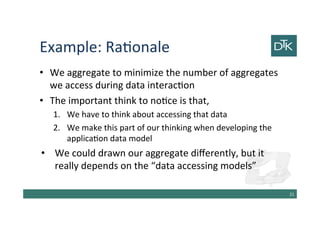 Example: Rationale
• We aggregate to minimize the number of aggregates
we access during data interaction
• The important think to notice is that,
1. We have to think about accessing that data
2. We make this part of our thinking when developing the
application data model
• We could draw our aggregate differently, but it really
depends on the “data accessing models”
22
 